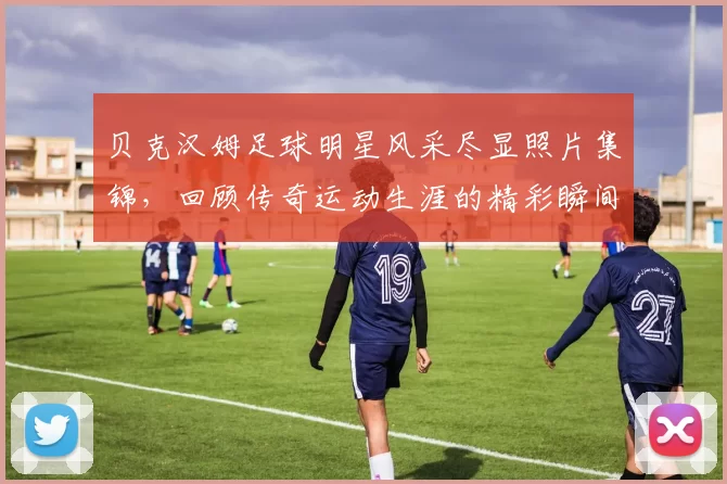 贝克汉姆足球明星风采尽显照片集锦，回顾传奇运动生涯的精彩瞬间