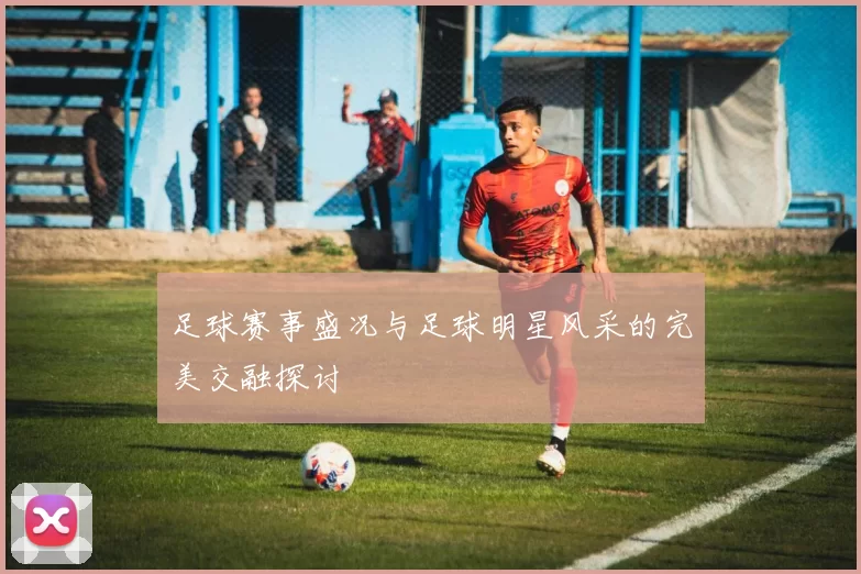 足球赛事盛况与足球明星风采的完美交融探讨
