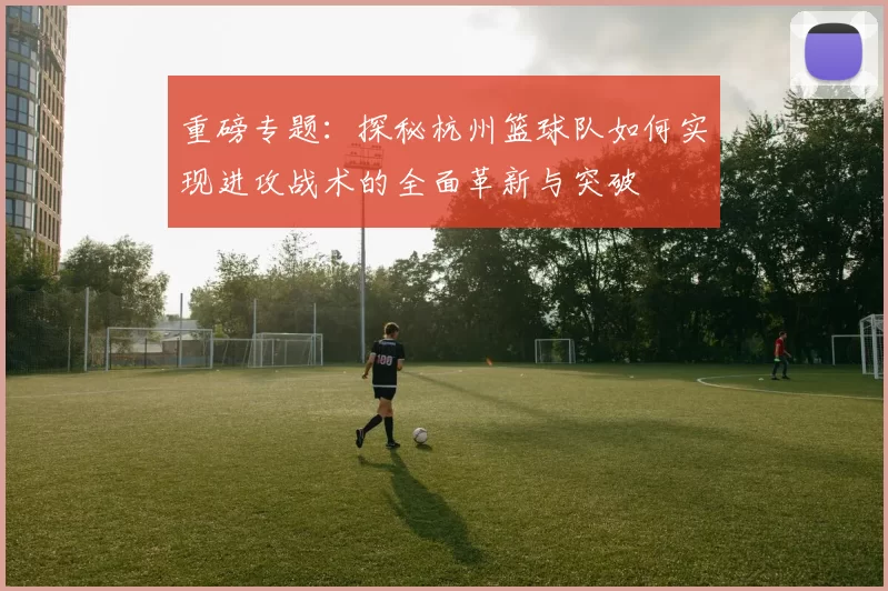 重磅专题：探秘杭州篮球队如何实现进攻战术的全面革新与突破