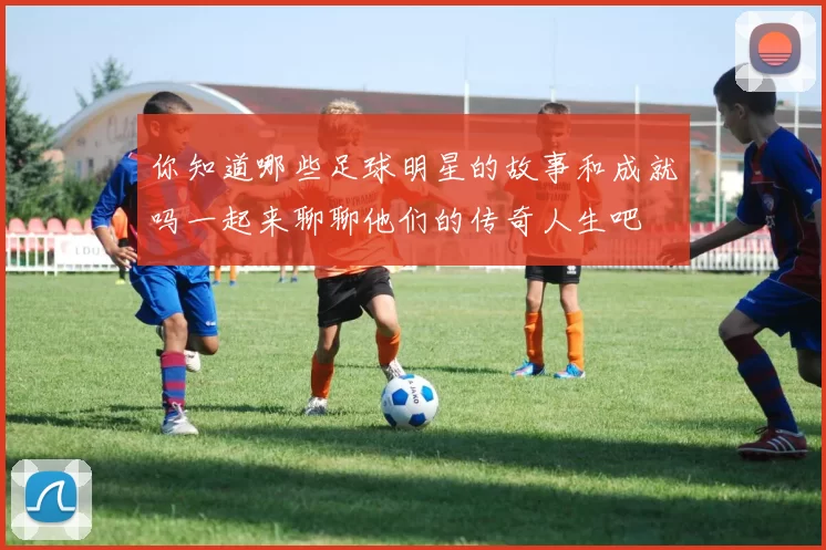 你知道哪些足球明星的故事和成就吗一起来聊聊他们的传奇人生吧