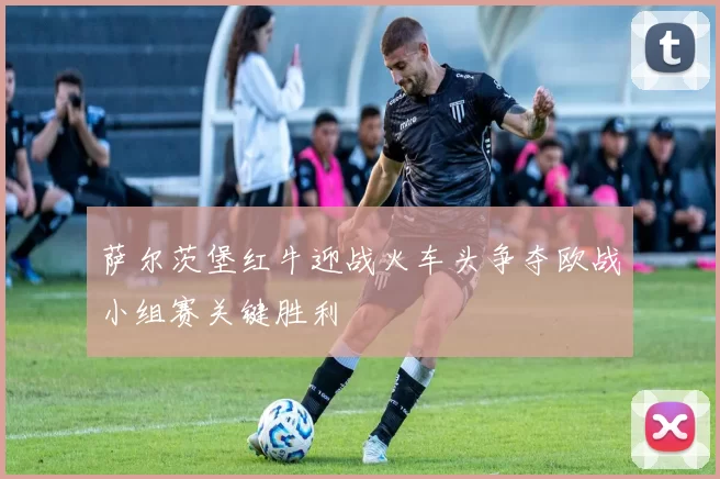 萨尔茨堡红牛迎战火车头争夺欧战小组赛关键胜利