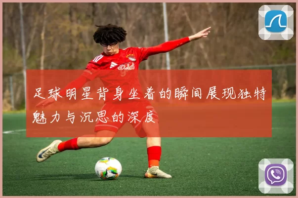 足球明星背身坐着的瞬间展现独特魅力与沉思的深度