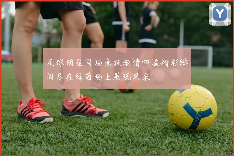足球明星同场竞技激情四溢精彩瞬间尽在绿茵场上展现风采