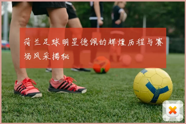 荷兰足球明星德佩的辉煌历程与赛场风采揭秘