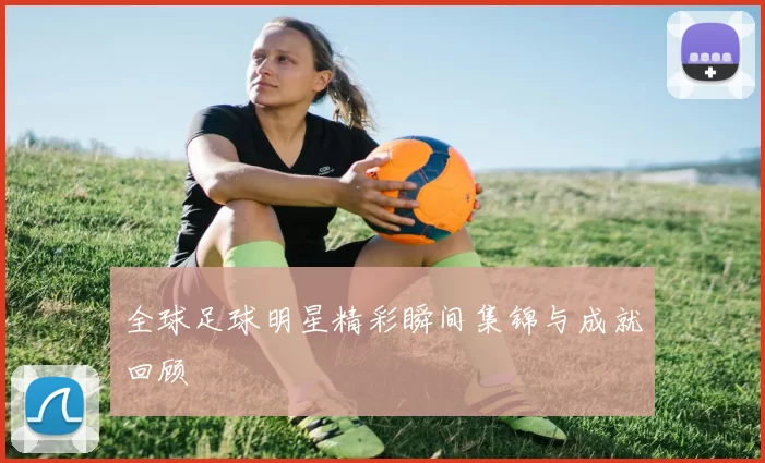 全球足球明星精彩瞬间集锦与成就回顾