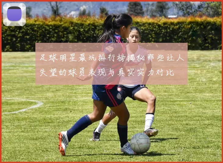 足球明星最坑排行榜揭秘那些让人失望的球员表现与真实实力对比