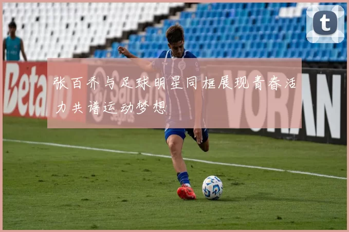 张百乔与足球明星同框展现青春活力共谱运动梦想