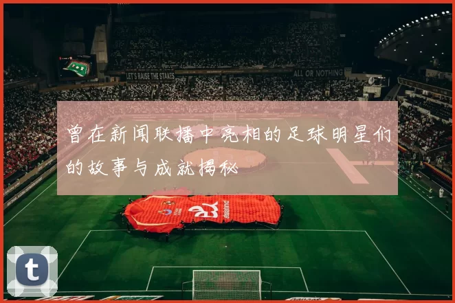 曾在新闻联播中亮相的足球明星们的故事与成就揭秘