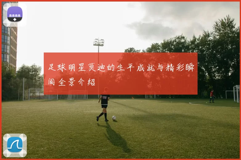 足球明星莫迪的生平成就与精彩瞬间全景介绍