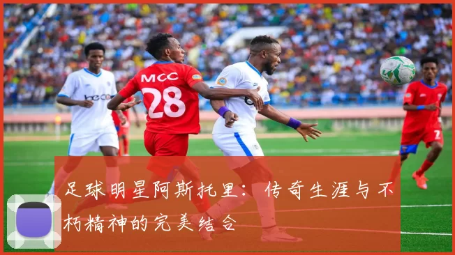 足球明星阿斯托里：传奇生涯与不朽精神的完美结合