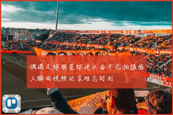 偶遇足球明星球迷兴奋不已拍摄感人瞬间视频记录难忘时刻