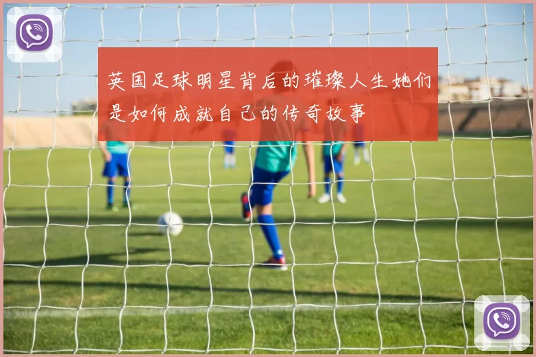 英国足球明星背后的璀璨人生她们是如何成就自己的传奇故事