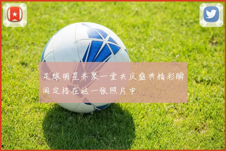 足球明星齐聚一堂共庆盛典精彩瞬间定格在这一张照片中