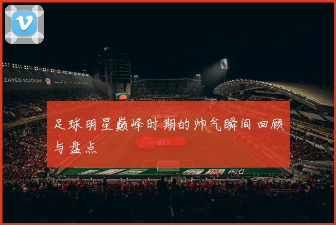 足球明星巅峰时期的帅气瞬间回顾与盘点