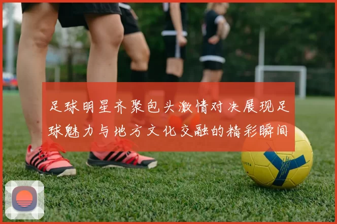 足球明星齐聚包头激情对决展现足球魅力与地方文化交融的精彩瞬间