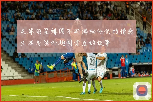 足球明星绯闻不断揭秘他们的情感生活与场外趣闻背后的故事