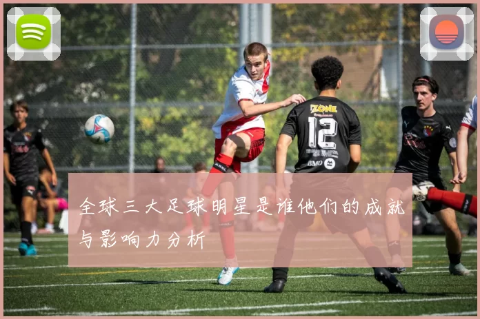 全球三大足球明星是谁他们的成就与影响力分析