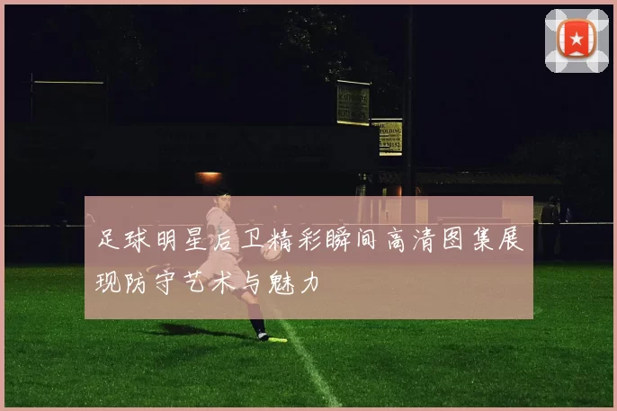 足球明星后卫精彩瞬间高清图集展现防守艺术与魅力