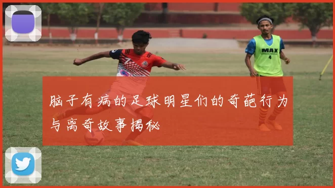脑子有病的足球明星们的奇葩行为与离奇故事揭秘