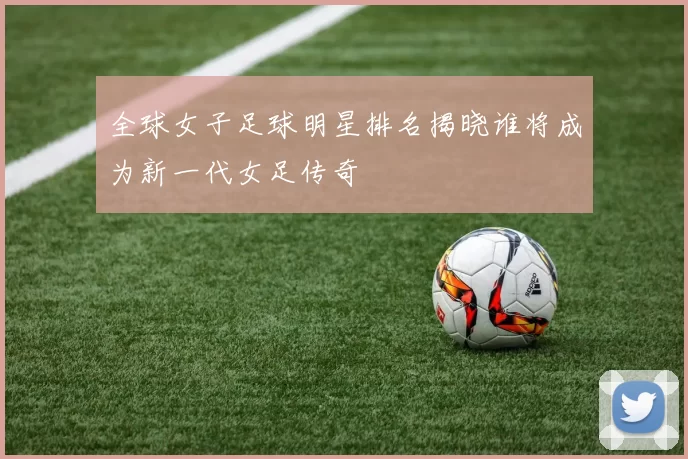 全球女子足球明星排名揭晓谁将成为新一代女足传奇