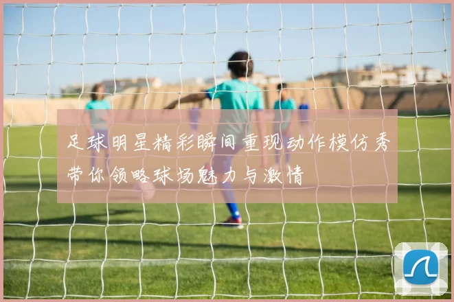 足球明星精彩瞬间重现动作模仿秀带你领略球场魅力与激情