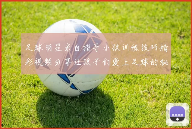 足球明星亲自指导小孩训练技巧精彩视频分享让孩子们爱上足球的秘诀