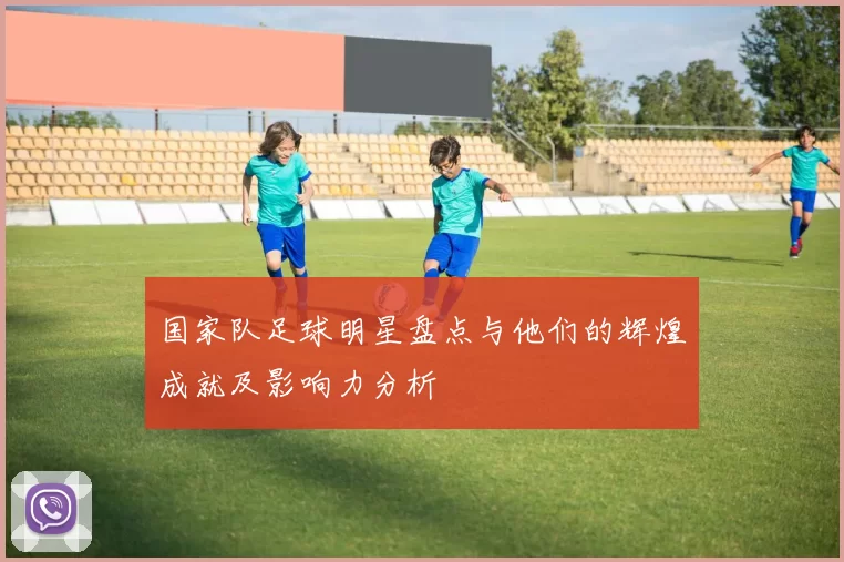 国家队足球明星盘点与他们的辉煌成就及影响力分析
