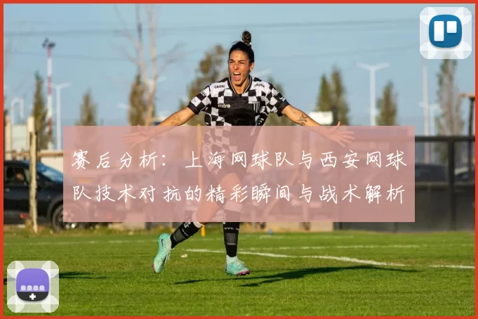 赛后分析：上海网球队与西安网球队技术对抗的精彩瞬间与战术解析