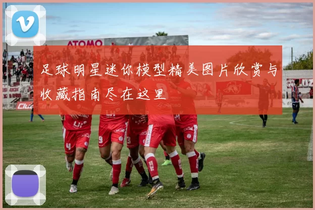 足球明星迷你模型精美图片欣赏与收藏指南尽在这里