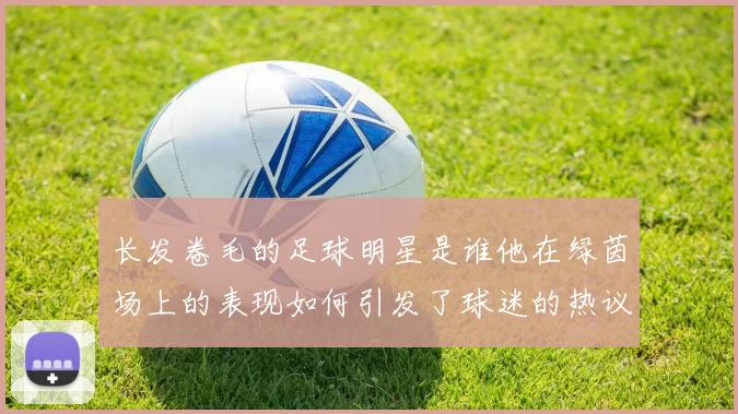 长发卷毛的足球明星是谁他在绿茵场上的表现如何引发了球迷的热议