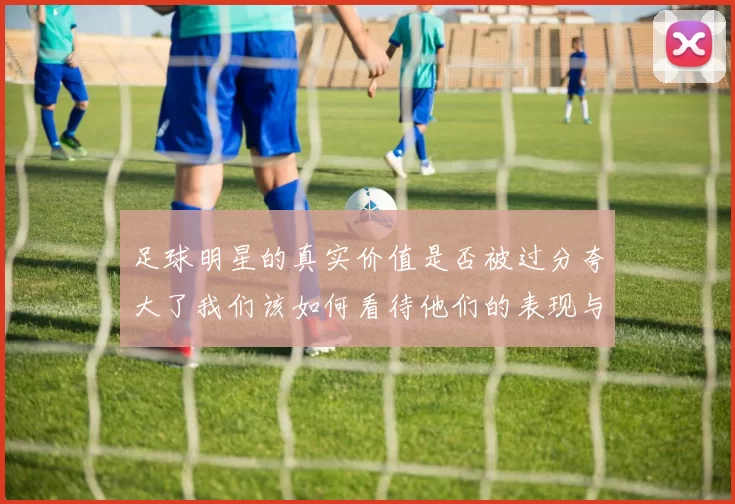 足球明星的真实价值是否被过分夸大了我们该如何看待他们的表现与影响