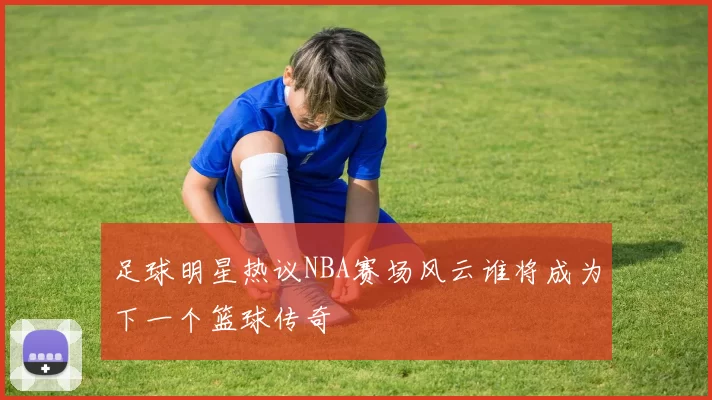 足球明星热议NBA赛场风云谁将成为下一个篮球传奇