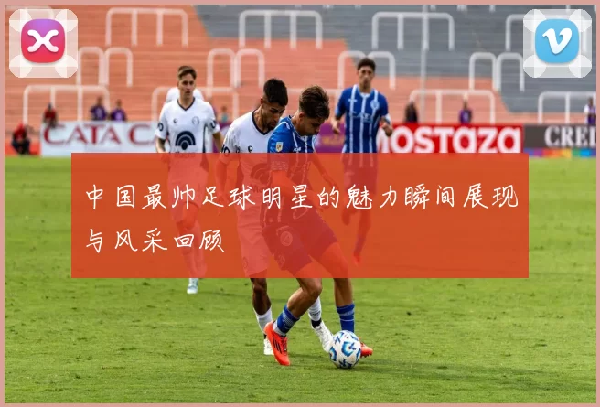中国最帅足球明星的魅力瞬间展现与风采回顾