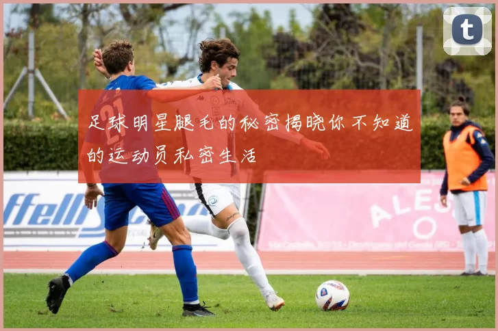 足球明星腿毛的秘密揭晓你不知道的运动员私密生活