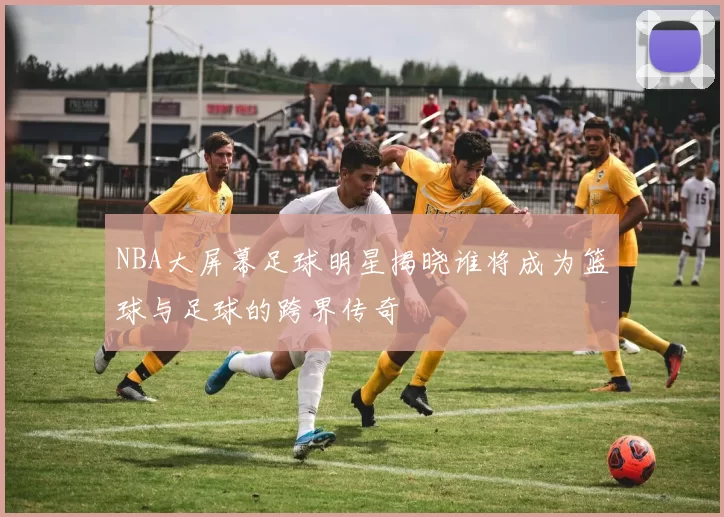 NBA大屏幕足球明星揭晓谁将成为篮球与足球的跨界传奇