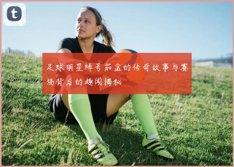 足球明星绰号茄盒的传奇故事与赛场背后的趣闻揭秘