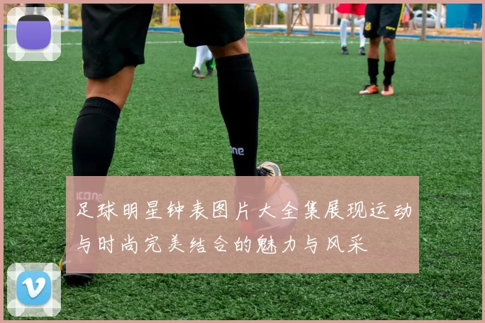 足球明星钟表图片大全集展现运动与时尚完美结合的魅力与风采