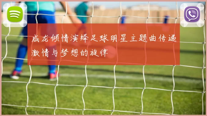成龙倾情演绎足球明星主题曲传递激情与梦想的旋律