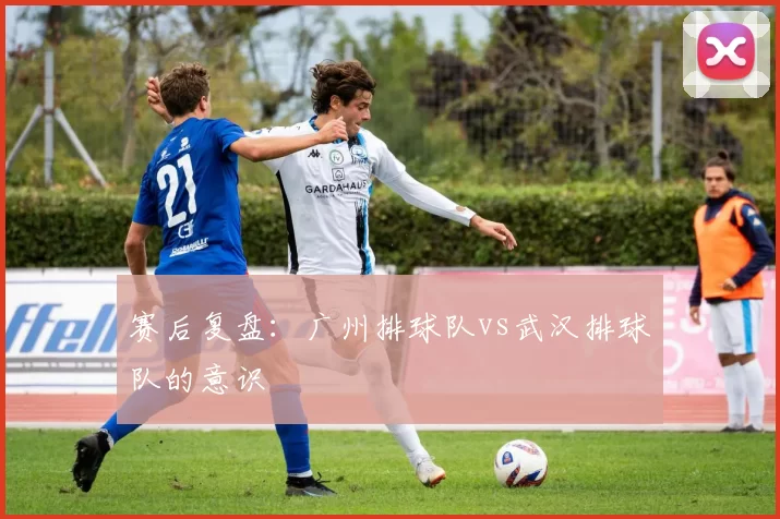 赛后复盘：广州排球队vs武汉排球队的意识
