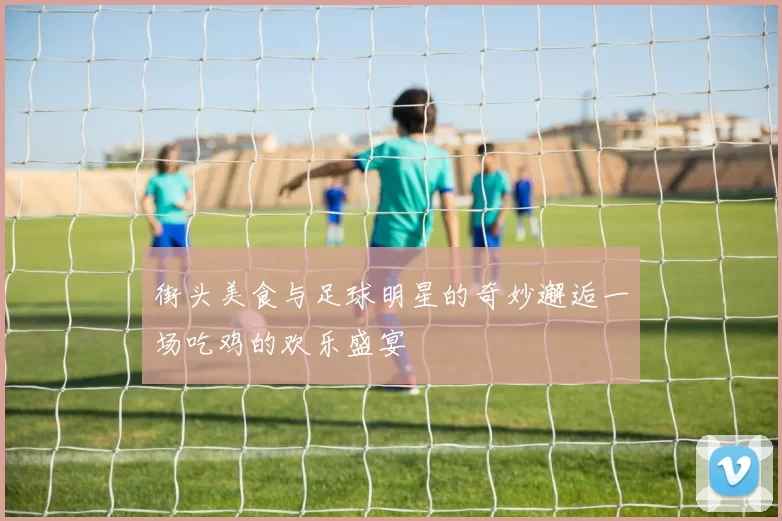 街头美食与足球明星的奇妙邂逅一场吃鸡的欢乐盛宴