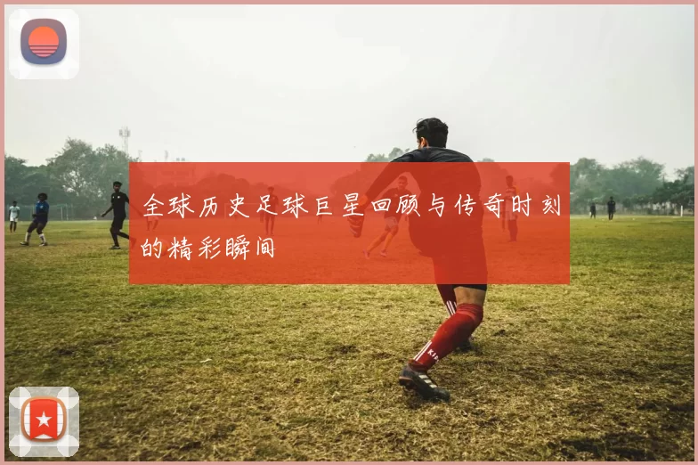 全球历史足球巨星回顾与传奇时刻的精彩瞬间