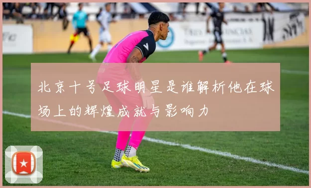 北京十号足球明星是谁解析他在球场上的辉煌成就与影响力