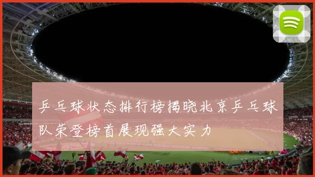 乒乓球状态排行榜揭晓北京乒乓球队荣登榜首展现强大实力