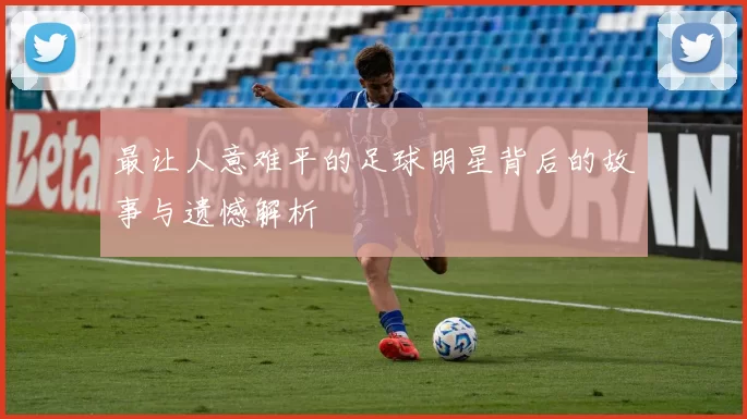 最让人意难平的足球明星背后的故事与遗憾解析