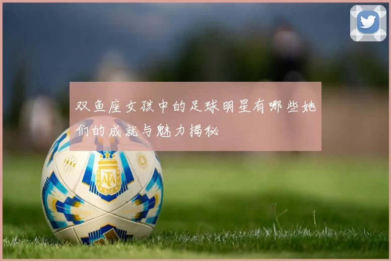 双鱼座女孩中的足球明星有哪些她们的成就与魅力揭秘
