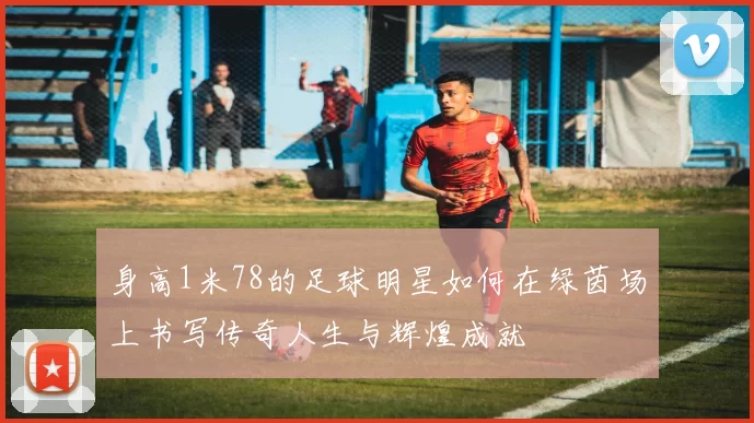身高1米78的足球明星如何在绿茵场上书写传奇人生与辉煌成就