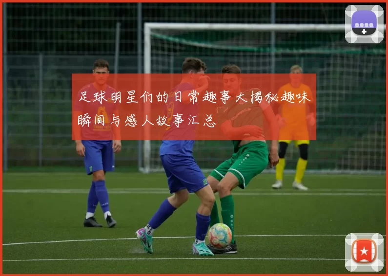 足球明星们的日常趣事大揭秘趣味瞬间与感人故事汇总