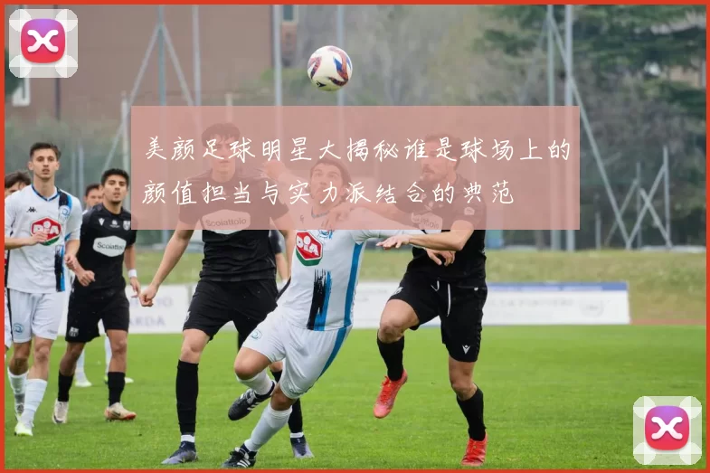 美颜足球明星大揭秘谁是球场上的颜值担当与实力派结合的典范