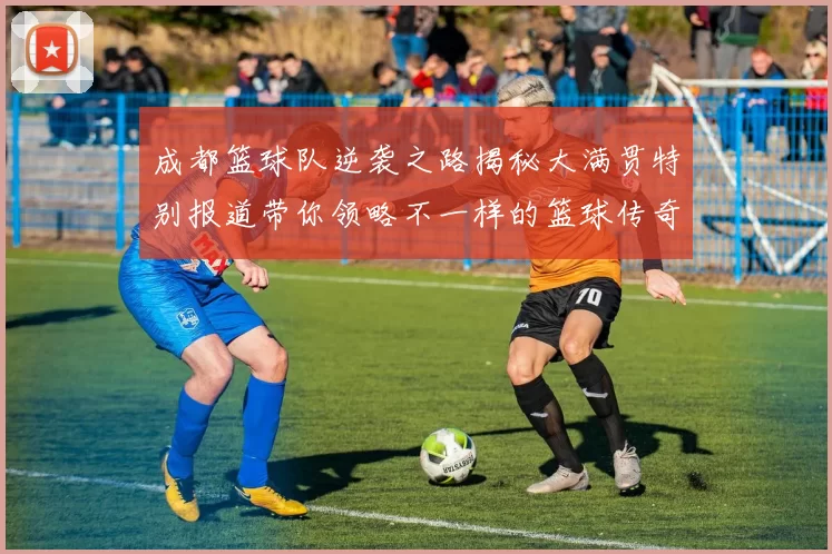 成都篮球队逆袭之路揭秘大满贯特别报道带你领略不一样的篮球传奇