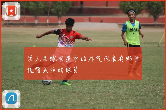 黑人足球明星中的帅气代表有哪些值得关注的球员